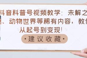 抖音科普号赚钱教学：未解之谜、动物世界等稀有内容从起号到变现课程